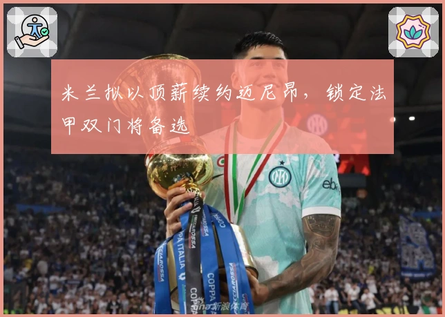 米兰拟以顶薪续约迈尼昂，锁定法甲双门将备选