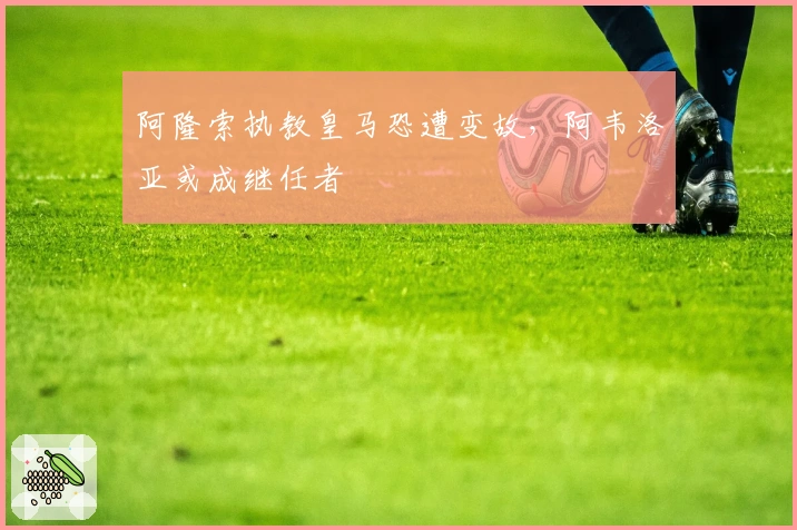 阿隆索执教皇马恐遭变故，阿韦洛亚或成继任者