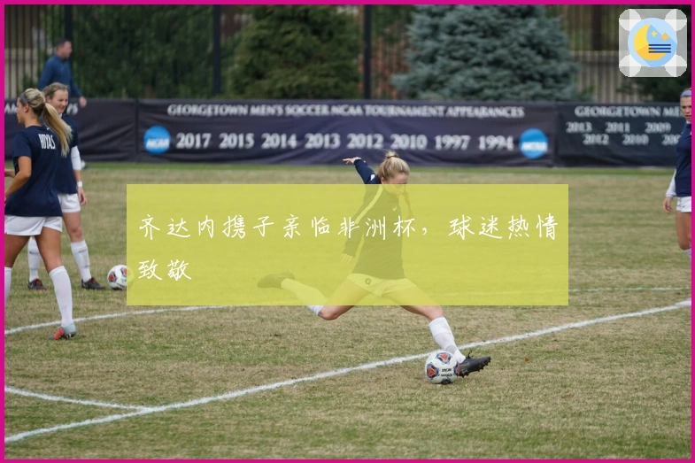 齐达内携子亲临非洲杯,球迷热情致敬