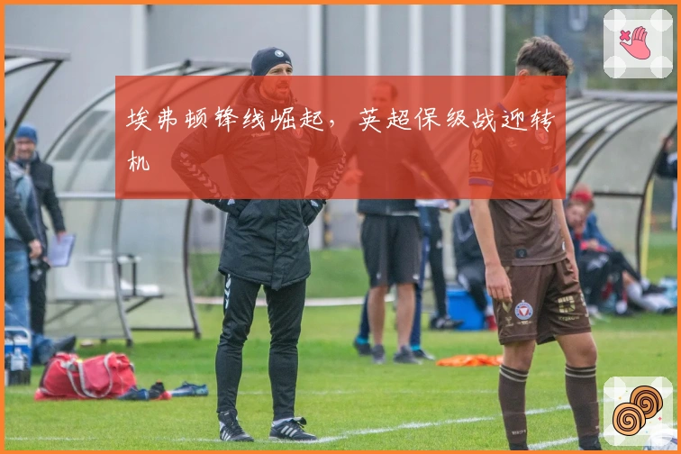 埃弗顿锋线崛起，英超保级战迎转机